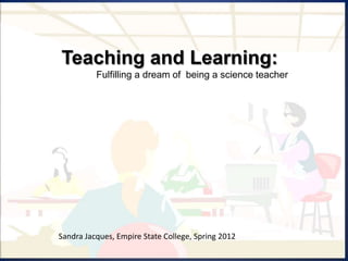 Teaching and Learning:
          Fulfilling a dream of being a science teacher




Sandra Jacques, Empire State College, Spring 2012
 