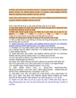 8.NỒNG ĐỘ PROCALCITONIN HUYẾT THANH Ở NGƯỜI TÌNH NGUYỆN
KHỎE MẠNH VÀ NHÓM BỆNH NHÂN CÓ BỆNH CẢNH NHIỄM TRÙNG
NHƯNG KHÔNG PHẢI NHIỄM TRÙNG HUYẾT
9.GIÁ TRỊ CHẨN ĐOÁN VÀ TIÊN LƯỢNG CỦA PROCALCITONIN HUYẾT
THANH TRONG NHIỄM TRÙNG HUYẾT
10.So sánh chẩn đoán áp xe gan amip giữa lâm sàng và soi ổ bụng
11.Góp phần nghiên cứu phản ứng ngưng kết hồng cầu gián tiếp và ngưng kết latex
để chẩn đoán bệnh áp xe gan do amip
12.Miễn dịch huỳnh quang trong các bệnh: áp xe gan amip, áp xe gan do các
nguyên nhân khác và ung thư gan
1.Qua 30 ca chọc hút áp xe gan dưới sự hướng dẫn của siêu âm
14.Nhân 10 trường hợp rò dạ dày tá tràng sau mổ sỏi mật và áp xe gan
15. Kết quả điều trị áp xe gan không do đường mật bằng phương pháp chọc hút mủ
dưới hướng dẫn của siêu âm
16. THEO DÕI KẾT QUẢ ĐIỀU TRỊ NHIỄM TRÙNG HUYẾT VÀ CHOÁNG
NHIỄM TRÙNG BẰNG ĐỘNG HỌC CỦA PROCALCITONIN
17. NGHIÊN CỨU SỰ BIỂU HIỆN CD64 TRÊN QUẦN THỂ NEUTROPHIL
CỦA NHÓM NGƯỜI BÌNH THƯỜNG VÀ NHÓM BỆNH NHÂN CÓ BỆNH
CẢNH NHIỄM TRÙNG
18. THEO DÕI KẾT QUẢ ĐIỀU TRỊ NHIỄM TRÙNG HUYẾT VÀ CHOÁNG
NHIỄM TRÙNG BẰNG ĐỘNG HỌC CỦA PROCALCITONIN
19. GIÁ TRỊ TIÊN LƯỢNG CỦA PROCALCITONIN VÀ LACTATE MÁU
TRONG NHIỄM KHUẨN HUYẾT.
20. KHẢO SÁT MỐI LIÊN QUAN GIỮA PROCALCITONIN VỚI MỘT SỐ
YẾU TỐ LÂM SÀNG VÀ CẬN LÂM SÀNG CỦA ĐỢT CẤP BỆNH PHỔI
TẮC NGHẼN MẠN TÍNH Ở BỆNH NHÂN CAO TUỔI
21. ĐẶC ĐIỂM BẠCH CẦU, C‐ REACTIVE PROTEIN(CRP),
PROCALCITONIN, LACTATE MÁU TRÊN BỆNH NHÂN NHIỄM KHUẨN
HUYẾT/SỐC NHIỄM KHUẨN TẠI KHOA CẤP CỨU
22. TÌM HIỂU CÁC YẾU TỐ DỊCH TỄ, LÂM SÀNG, CẬN LÂM SÀNG VÀ
KẾT QUẢ ĐIỀU TRỊ ĐỐI VỚI NHỮNG BỆNH NHÂN NHIỄM KÝ SINH
TRÙNG ĐƯỜNG RUỘT ĐẾN KHÁM TẠI VIỆN SR-KST-CT TP. HCM
23. Nghiên cứu đặc điểm của mủ áp xe gan do amíp ở Bệnh nhân được điều trị
bằng phương pháp chọc hút mủ dưới hướng dẫn của siêu âm kết hợp với điều trị
nội khoa
 