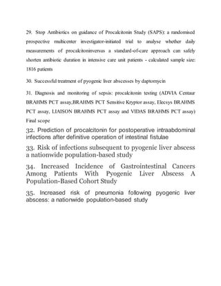 29. Stop Antibiotics on guidance of Procalcitonin Study (SAPS): a randomised
prospective multicenter investigator-initiated trial to analyse whether daily
measurements of procalcitoninversus a standard-of-care approach can safely
shorten antibiotic duration in intensive care unit patients - calculated sample size:
1816 patients
30. Successful treatment of pyogenic liver abscesses by daptomycin
31. Diagnosis and monitoring of sepsis: procalcitonin testing (ADVIA Centaur
BRAHMS PCT assay,BRAHMS PCT Sensitive Kryptor assay, Elecsys BRAHMS
PCT assay, LIAISON BRAHMS PCT assay and VIDAS BRAHMS PCT assay)
Final scope
32. Prediction of procalcitonin for postoperative intraabdominal
infections after definitive operation of intestinal fistulae
33. Risk of infections subsequent to pyogenic liver abscess
a nationwide population-based study
34. Increased Incidence of Gastrointestinal Cancers
Among Patients With Pyogenic Liver Abscess A
Population-Based Cohort Study
35. Increased risk of pneumonia following pyogenic liver
abscess: a nationwide population-based study
 