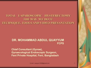 E-mail : quayyum1959@gmail.com 1
TOTAL LAPAROSCOPIC HYSTERECTOMY
THE WAY WE DO IT
TECHNIQUE, TOOLS AND VIDEO PRESANTATION
DR. MOHAMMAD ABDUL QUAYYUM
FCPS
Chief Consultant (Gynae),
Gynaecological Endoscopic Surgeon,
Feni Private Hospital, Feni, Bangladash
 