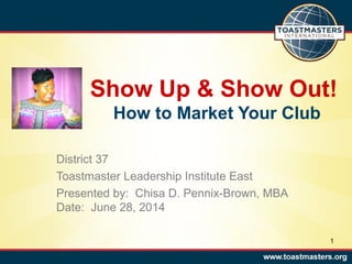 Show Up & Show Out!
How to Market Your Club
District 37
Toastmaster Leadership Institute East
Presented by: Chisa D. Pennix-Brown, MBA
Date: June 28, 2014
1
 