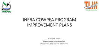 INERA COWPEA PROGRAM
IMPROVEMENT PLANS
Dr. Joseph B. Batieno
Cowpea breeder INERA-Burkina Faso
2nd September , 2016, Jacaranda Hotel, Nairobi
 