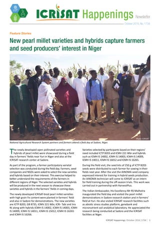 1ICRISAT Happenings October 2016 1734
NewsletterHappenings
October 2016, No. 1734
Feature Stories
New pearl millet varieties and hybrids capture farmers
and seed producers’ interest in Niger
National Agricultural Research System partners and farmers attend a field day at Sadore, Niger.
The newly developed open pollinated varieties and
hybrids of pearl millet were showcased during a field
day in farmers’ fields near Yuri in Niger and also at the
ICRISAT research center at Sadore.
As part of the program, a farmer participatory varietal
selection was conducted during the field day. Farmers, seed
companies and NGOs were asked to select the new varieties
and hybrids based on their interest. This exercise helped to
better understand the requirements of the farmers in
different regions of Niger. The selected varieties and hybrids
will be produced in the next season to showcase these
varieties and hybrids in the farmers’ fields in coming days.
The newly developed ICRISAT-bred pearl millet varieties
with high grain Fe content were planted in farmers’ field
and also in Sadore for demonstrations. The new varieties
are ICTP 8203, GB 8735, ICMV 221 Wbr, ICRI- Tabi and Jira
Ni along with hybrids ICMH IS 14002, ICMH IS 14003, ICMH
IS 14009, ICMH IS 14011, ICMH IS 15012, ICMH IS 16265
and ICMH IS 16266.
Varieties selected by participants based on their regions’
need included ICTP 8203 and ICMV 221 Wbr and hybrids
such as ICMH IS 14002, ICMH IS 14003, ICMH IS 14009,
ICMH IS 14011, ICMH IS 16012 and ICMH IS 16265.
During the field visit, the seed kits of 250 g of ICTP 8203
seeds were distributed to each farmer for sowing in their
fields next year. After the visit the AINOMA seed company
expressed interest for training in hybrid seeds production.
An AINOMA technician will come to ICRISAT as an intern
for field training during the off-season trials. This work was
carried out in partnership with HarvestPlus.
The Indian Ambassador, His Excellency Mr RS Malhotra
inaugurated the field day and visited the pearl millet
demonstrations in Sadore research station and in farmers’
field at Yuri. He also visited ICRISAT research facilities such
as abiotic stress studies platform, genebank and
micronutrient soil analytical laboratory. He appreciated the
research being conducted at Sadore and the ICRISAT
facilities at Niger.
Photo: ICRISAT
 