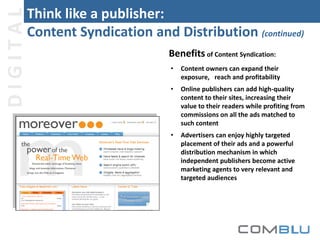 DIGITAL

Think like a publisher:
Content Syndication and Distribution (continued)
Benefits of Content Syndication:
•

Content owners can expand their
exposure, reach and profitability

•

Online publishers can add high-quality
content to their sites, increasing their
value to their readers while profiting from
commissions on all the ads matched to
such content

•

Advertisers can enjoy highly targeted
placement of their ads and a powerful
distribution mechanism in which
independent publishers become active
marketing agents to very relevant and
targeted audiences

 
