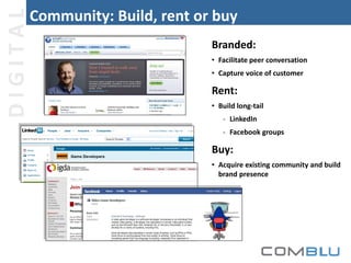 DIGITAL

Community: Build, rent or buy
Branded:
• Facilitate peer conversation
• Capture voice of customer

Rent:
• Build long-tail
- LinkedIn
- Facebook groups

Buy:
• Acquire existing community and build
brand presence

 