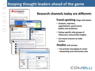 DIGITAL

Keeping thought leaders ahead of the game
Research channels today are different:
Trend spotting: blogs and tweets
• Analysts, reporters,
organizations, government
bodies and academics
• Follow specific elite groups of
influencers and provide insights
• Use tweet streams to make
contact

Studies and surveys
• Use private messaging on social
networking and community sites

 