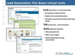 DIGITAL

Lead Generation: Put down virtual roots
Lead generation is a social interaction
• Join groups on big social sites
• Explore niche social destinations
• Stimulate community formation with trade
groups

Talk to personas… not to prospects
Build significant networks
• Post provocative Qs
• Offer smart insights
• Build relationships through
conversation

 
