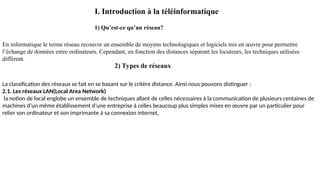 I. Introduction à la téléinformatique
1) Qu’est-ce qu’un réseau?
En informatique le terme réseau recouvre un ensemble de moyens technologiques et logiciels mis en œuvre pour permettre
l’échange de données entre ordinateurs. Cependant, en fonction des distances séparant les locuteurs, les techniques utilisées
diffèrent.
2) Types de réseaux
La classification des réseaux se fait en se basant sur le critère distance. Ainsi nous pouvons distinguer :
2.1. Les réseaux LAN(Local Area Network)
la notion de local englobe un ensemble de techniques allant de celles nécessaires à la communication de plusieurs centaines de
machines d’un même établissement d’une entreprise à celles beaucoup plus simples mises en œuvre par un particulier pour
relier son ordinateur et son imprimante à sa connexion internet,
 