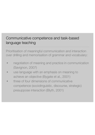 Communicative competence and task-based 
language teaching 
Prioritisation of meaningful communication and interaction 
over drilling and memorisation of grammar and vocabulary: 
● negotiation of meaning and practice in communication 
(Savignon, 2007) 
● use language with an emphasis on meaning to 
achieve an objective (Bygate et al., 2001) 
● three of four dimensions of communicative 
competence (sociolinguistic, discourse, strategic) 
presuppose interaction (Blyth, 2001) 
 