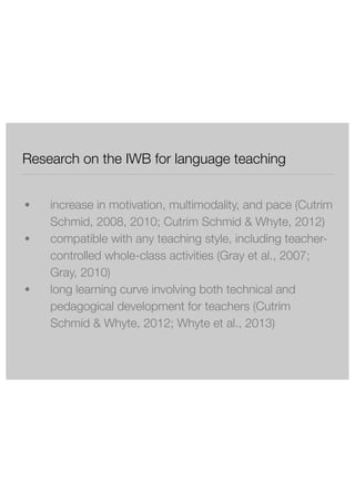 Research on the IWB for language teaching 
! 
● increase in motivation, multimodality, and pace (Cutrim 
Schmid, 2008, 2010; Cutrim Schmid & Whyte, 2012) 
● compatible with any teaching style, including teacher-controlled 
whole-class activities (Gray et al., 2007; 
Gray, 2010) 
● long learning curve involving both technical and 
pedagogical development for teachers (Cutrim 
Schmid & Whyte, 2012; Whyte et al., 2013) 
 