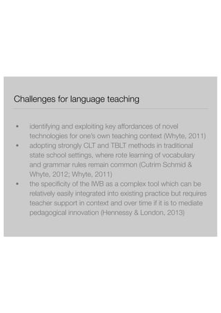 Challenges for language teaching 
! 
● identifying and exploiting key affordances of novel 
technologies for one’s own teaching context (Whyte, 2011) 
● adopting strongly CLT and TBLT methods in traditional 
state school settings, where rote learning of vocabulary 
and grammar rules remain common (Cutrim Schmid & 
Whyte, 2012; Whyte, 2011) 
● the specificity of the IWB as a complex tool which can be 
relatively easily integrated into existing practice but requires 
teacher support in context and over time if it is to mediate 
pedagogical innovation (Hennessy & London, 2013) 
 
