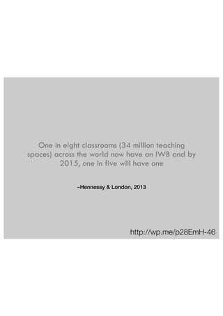 One in eight classrooms (34 million teaching 
spaces) across the world now have an IWB and by 
2015, one in five will have one 
–Hennessy & London, 2013 
http://wp.me/p28EmH-46 
 