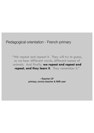 Pedagogical orientation - French primary 
“We repeat and repeat it. They will try to guess, 
so we hear different words, different names of 
animals. And finally, we repeat and repeat and 
repeat, and they learn it. They remember it.” 
–Teacher CF 
primary, novice teacher & IWB user 
 