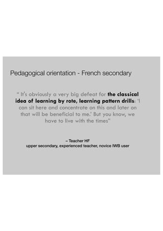 Pedagogical orientation - French secondary 
“ It's obviously a very big defeat for the classical 
idea of learning by rote, learning pattern drills: ‘I 
can sit here and concentrate on this and later on 
that will be beneficial to me.’ But you know, we 
have to live with the times” 
– Teacher HF 
upper secondary, experienced teacher, novice IWB user 
 