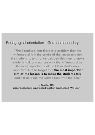 Pedagogical orientation - German secondary 
“First I realised that there is a problem that the 
whiteboard is in the centre of the lesson and not 
the students ... and so we decided this time to make 
students talk and not use only the whiteboard as 
the most important tool. So I think that’s very 
important. Not to forget that the most important 
aim of the lesson is to make the students talk 
and not only use the whiteboard with the pen.” 
– Teacher DG 
upper secondary, experienced teacher, experienced IWB user 
 