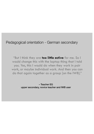 Pedagogical orientation - German secondary 
“But I think they are too little active for me. So I 
would change this with the laptop thing that I told 
you. Yes, this I would do when they work in pair 
work, or maybe individual work. And then you can 
do that again together as a group [on the IWB].” 
– Teacher EG 
upper secondary, novice teacher and IWB user 
 