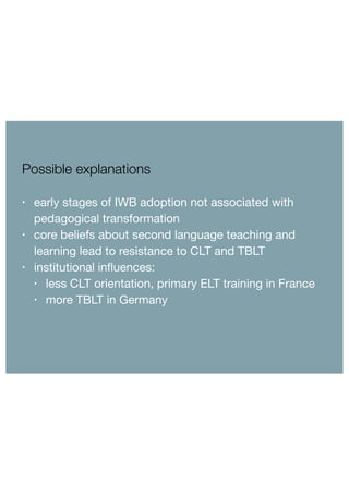 Possible explanations 
• early stages of IWB adoption not associated with 
pedagogical transformation 
• core beliefs about second language teaching and 
learning lead to resistance to CLT and TBLT 
• institutional influences: 
• less CLT orientation, primary ELT training in France 
• more TBLT in Germany 
 