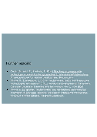 Further reading 
● Cutrim Schmid, E., & Whyte, S. (Eds.) Teaching languages with 
technology: communicative approaches to interactive whiteboard use. 
A resource book for teacher development. Bloomsbury. 
● Whyte, S., & Alexander, J. (2014). Implementing tasks with interactive 
technologies in classroom CALL: towards a developmental framework. 
Canadian Journal of Learning and Technology, 40 (1), 1-26. PDF 
● Whyte, S. (to appear). Implementing and researching technological 
innovation in language teaching: the case of interactive whiteboards 
for EFL in French schools. Palgrave Macmillan. 
 
