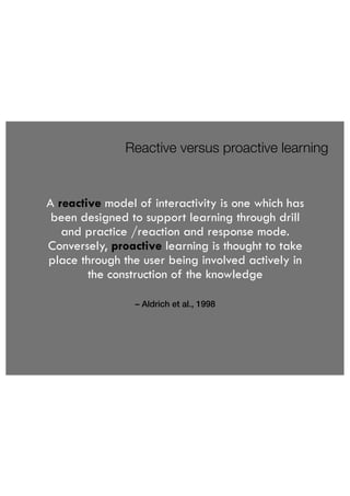 Reactive versus proactive learning 
A reactive model of interactivity is one which has 
been designed to support learning through drill 
and practice /reaction and response mode. 
Conversely, proactive learning is thought to take 
place through the user being involved actively in 
the construction of the knowledge 
– Aldrich et al., 1998 
 