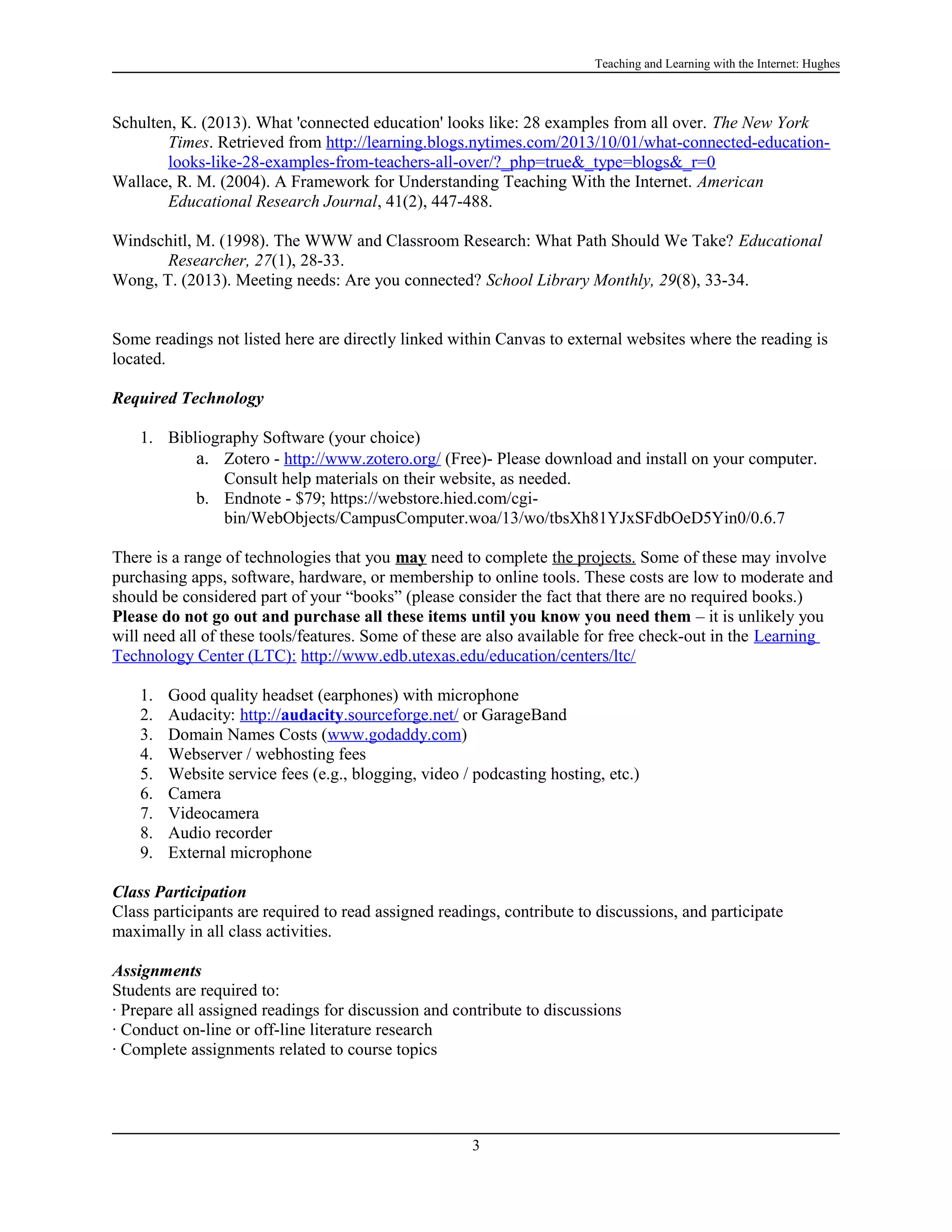 Teaching and Learning with the Internet: Hughes

Schulten, K. (2013). What 'connected education' looks like: 28 examples from all over. The New York
Times. Retrieved from http://learning.blogs.nytimes.com/2013/10/01/what-connected-educationlooks-like-28-examples-from-teachers-all-over/?_php=true&_type=blogs&_r=0
Wallace, R. M. (2004). A Framework for Understanding Teaching With the Internet. American
Educational Research Journal, 41(2), 447-488.
Windschitl, M. (1998). The WWW and Classroom Research: What Path Should We Take? Educational
Researcher, 27(1), 28-33.
Wong, T. (2013). Meeting needs: Are you connected? School Library Monthly, 29(8), 33-34.
Some readings not listed here are directly linked within Canvas to external websites where the reading is
located.
Required Technology
1. Bibliography Software (your choice)
a. Zotero - http://www.zotero.org/ (Free)- Please download and install on your computer.
Consult help materials on their website, as needed.
b. Endnote - $79; https://webstore.hied.com/cgibin/WebObjects/CampusComputer.woa/13/wo/tbsXh81YJxSFdbOeD5Yin0/0.6.7
There is a range of technologies that you may need to complete the projects. Some of these may involve
purchasing apps, software, hardware, or membership to online tools. These costs are low to moderate and
should be considered part of your “books” (please consider the fact that there are no required books.)
Please do not go out and purchase all these items until you know you need them – it is unlikely you
will need all of these tools/features. Some of these are also available for free check-out in the Learning
Technology Center (LTC): http://www.edb.utexas.edu/education/centers/ltc/
1.
2.
3.
4.
5.
6.
7.
8.
9.

Good quality headset (earphones) with microphone
Audacity: http://audacity.sourceforge.net/ or GarageBand
Domain Names Costs (www.godaddy.com)
Webserver / webhosting fees
Website service fees (e.g., blogging, video / podcasting hosting, etc.)
Camera
Videocamera
Audio recorder
External microphone

Class Participation
Class participants are required to read assigned readings, contribute to discussions, and participate
maximally in all class activities.
Assignments
Students are required to:
· Prepare all assigned readings for discussion and contribute to discussions
· Conduct on-line or off-line literature research
· Complete assignments related to course topics

3

 