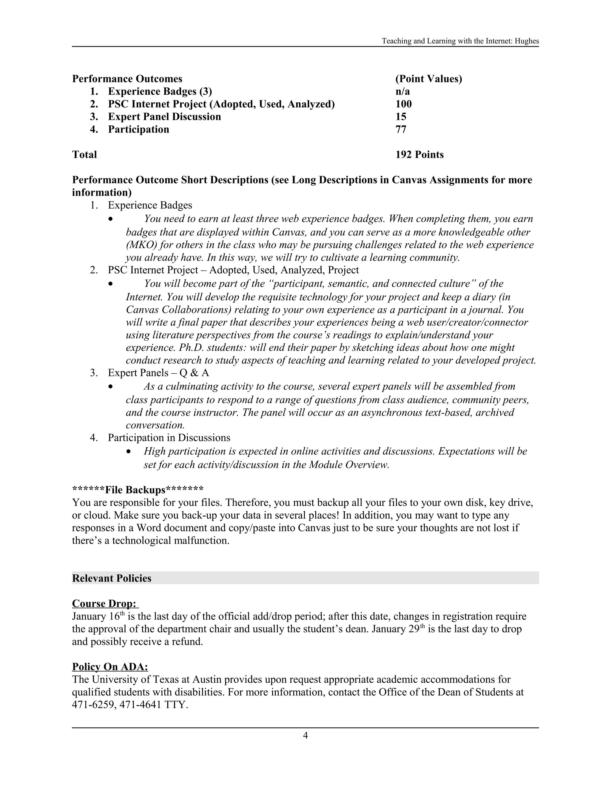 Teaching and Learning with the Internet: Hughes

Performance Outcomes
1. Experience Badges (3)
2. PSC Internet Project (Adopted, Used, Analyzed)
3. Expert Panel Discussion
4. Participation

(Point Values)
n/a
100
15
77

Total

192 Points

Performance Outcome Short Descriptions (see Long Descriptions in Canvas Assignments for more
information)
1. Experience Badges
•
You need to earn at least three web experience badges. When completing them, you earn
badges that are displayed within Canvas, and you can serve as a more knowledgeable other
(MKO) for others in the class who may be pursuing challenges related to the web experience
you already have. In this way, we will try to cultivate a learning community.
2. PSC Internet Project – Adopted, Used, Analyzed, Project
•
You will become part of the “participant, semantic, and connected culture” of the
Internet. You will develop the requisite technology for your project and keep a diary (in
Canvas Collaborations) relating to your own experience as a participant in a journal. You
will write a final paper that describes your experiences being a web user/creator/connector
using literature perspectives from the course’s readings to explain/understand your
experience. Ph.D. students: will end their paper by sketching ideas about how one might
conduct research to study aspects of teaching and learning related to your developed project.
3. Expert Panels – Q & A
•
As a culminating activity to the course, several expert panels will be assembled from
class participants to respond to a range of questions from class audience, community peers,
and the course instructor. The panel will occur as an asynchronous text-based, archived
conversation.
4. Participation in Discussions
• High participation is expected in online activities and discussions. Expectations will be
set for each activity/discussion in the Module Overview.
******File Backups*******
You are responsible for your files. Therefore, you must backup all your files to your own disk, key drive,
or cloud. Make sure you back-up your data in several places! In addition, you may want to type any
responses in a Word document and copy/paste into Canvas just to be sure your thoughts are not lost if
there’s a technological malfunction.
Relevant Policies
Course Drop:
January 16th is the last day of the official add/drop period; after this date, changes in registration require
the approval of the department chair and usually the student’s dean. January 29 th is the last day to drop
and possibly receive a refund.
Policy On ADA:
The University of Texas at Austin provides upon request appropriate academic accommodations for
qualified students with disabilities. For more information, contact the Office of the Dean of Students at
471-6259, 471-4641 TTY.
4

 