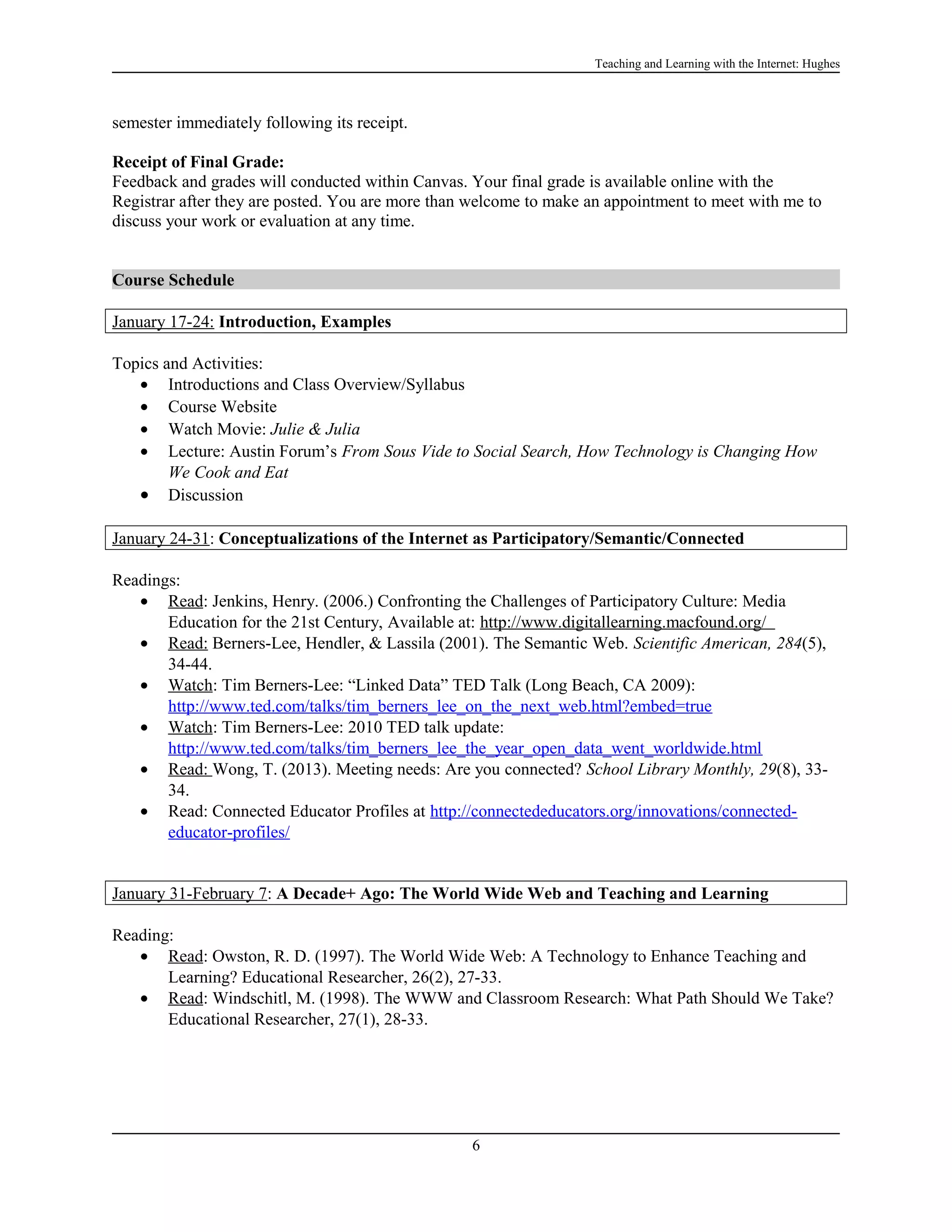 Teaching and Learning with the Internet: Hughes

semester immediately following its receipt.
Receipt of Final Grade:
Feedback and grades will conducted within Canvas. Your final grade is available online with the
Registrar after they are posted. You are more than welcome to make an appointment to meet with me to
discuss your work or evaluation at any time.
Course Schedule
January 17-24: Introduction, Examples
Topics and Activities:
• Introductions and Class Overview/Syllabus
• Course Website
• Watch Movie: Julie & Julia
• Lecture: Austin Forum’s From Sous Vide to Social Search, How Technology is Changing How
We Cook and Eat
• Discussion
January 24-31: Conceptualizations of the Internet as Participatory/Semantic/Connected
Readings:
• Read: Jenkins, Henry. (2006.) Confronting the Challenges of Participatory Culture: Media
Education for the 21st Century, Available at: http://www.digitallearning.macfound.org/
• Read: Berners-Lee, Hendler, & Lassila (2001). The Semantic Web. Scientific American, 284(5),
34-44.
• Watch: Tim Berners-Lee: “Linked Data” TED Talk (Long Beach, CA 2009):
http://www.ted.com/talks/tim_berners_lee_on_the_next_web.html?embed=true
• Watch: Tim Berners-Lee: 2010 TED talk update:
http://www.ted.com/talks/tim_berners_lee_the_year_open_data_went_worldwide.html
• Read: Wong, T. (2013). Meeting needs: Are you connected? School Library Monthly, 29(8), 3334.
• Read: Connected Educator Profiles at http://connectededucators.org/innovations/connectededucator-profiles/
January 31-February 7: A Decade+ Ago: The World Wide Web and Teaching and Learning
Reading:
• Read: Owston, R. D. (1997). The World Wide Web: A Technology to Enhance Teaching and
Learning? Educational Researcher, 26(2), 27-33.
• Read: Windschitl, M. (1998). The WWW and Classroom Research: What Path Should We Take?
Educational Researcher, 27(1), 28-33.

6

 