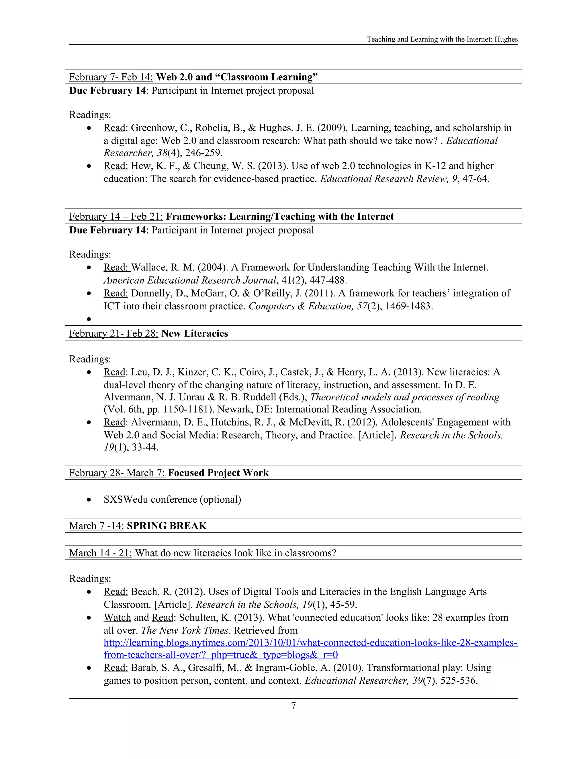 Teaching and Learning with the Internet: Hughes

February 7- Feb 14: Web 2.0 and “Classroom Learning”
Due February 14: Participant in Internet project proposal
Readings:
• Read: Greenhow, C., Robelia, B., & Hughes, J. E. (2009). Learning, teaching, and scholarship in
a digital age: Web 2.0 and classroom research: What path should we take now? . Educational
Researcher, 38(4), 246-259.
• Read: Hew, K. F., & Cheung, W. S. (2013). Use of web 2.0 technologies in K-12 and higher
education: The search for evidence-based practice. Educational Research Review, 9, 47-64.
February 14 – Feb 21: Frameworks: Learning/Teaching with the Internet
Due February 14: Participant in Internet project proposal
Readings:
• Read: Wallace, R. M. (2004). A Framework for Understanding Teaching With the Internet.
American Educational Research Journal, 41(2), 447-488.
• Read: Donnelly, D., McGarr, O. & O’Reilly, J. (2011). A framework for teachers’ integration of
ICT into their classroom practice. Computers & Education, 57(2), 1469-1483.
•
February 21- Feb 28: New Literacies
Readings:
• Read: Leu, D. J., Kinzer, C. K., Coiro, J., Castek, J., & Henry, L. A. (2013). New literacies: A
dual-level theory of the changing nature of literacy, instruction, and assessment. In D. E.
Alvermann, N. J. Unrau & R. B. Ruddell (Eds.), Theoretical models and processes of reading
(Vol. 6th, pp. 1150-1181). Newark, DE: International Reading Association.
• Read: Alvermann, D. E., Hutchins, R. J., & McDevitt, R. (2012). Adolescents' Engagement with
Web 2.0 and Social Media: Research, Theory, and Practice. [Article]. Research in the Schools,
19(1), 33-44.
February 28- March 7: Focused Project Work
•

SXSWedu conference (optional)

March 7 -14: SPRING BREAK
March 14 - 21: What do new literacies look like in classrooms?
Readings:
• Read: Beach, R. (2012). Uses of Digital Tools and Literacies in the English Language Arts
Classroom. [Article]. Research in the Schools, 19(1), 45-59.
• Watch and Read: Schulten, K. (2013). What 'connected education' looks like: 28 examples from
all over. The New York Times. Retrieved from
http://learning.blogs.nytimes.com/2013/10/01/what-connected-education-looks-like-28-examplesfrom-teachers-all-over/?_php=true&_type=blogs&_r=0
• Read: Barab, S. A., Gresalfi, M., & Ingram-Goble, A. (2010). Transformational play: Using
games to position person, content, and context. Educational Researcher, 39(7), 525-536.
7

 