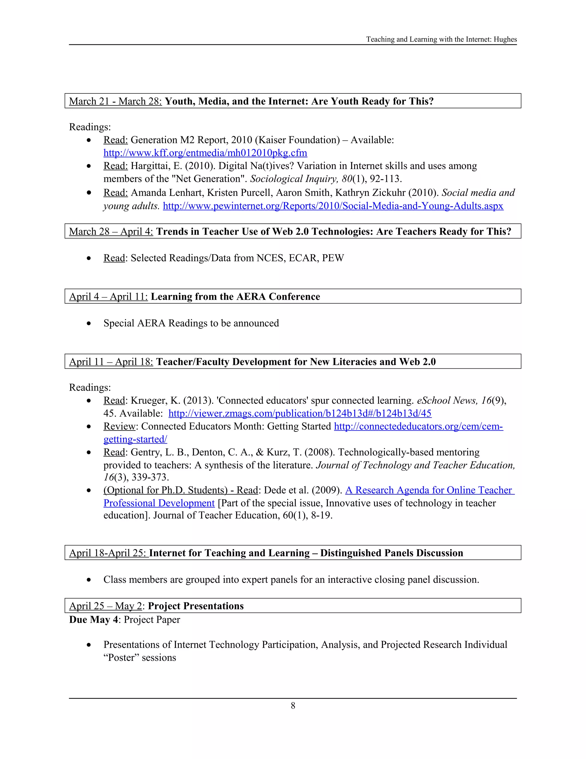 Teaching and Learning with the Internet: Hughes

March 21 - March 28: Youth, Media, and the Internet: Are Youth Ready for This?
Readings:
• Read: Generation M2 Report, 2010 (Kaiser Foundation) – Available:
http://www.kff.org/entmedia/mh012010pkg.cfm
• Read: Hargittai, E. (2010). Digital Na(t)ives? Variation in Internet skills and uses among
members of the "Net Generation". Sociological Inquiry, 80(1), 92-113.
• Read: Amanda Lenhart, Kristen Purcell, Aaron Smith, Kathryn Zickuhr (2010). Social media and
young adults. http://www.pewinternet.org/Reports/2010/Social-Media-and-Young-Adults.aspx
March 28 – April 4: Trends in Teacher Use of Web 2.0 Technologies: Are Teachers Ready for This?
•

Read: Selected Readings/Data from NCES, ECAR, PEW

April 4 – April 11: Learning from the AERA Conference
•

Special AERA Readings to be announced

April 11 – April 18: Teacher/Faculty Development for New Literacies and Web 2.0
Readings:
• Read: Krueger, K. (2013). 'Connected educators' spur connected learning. eSchool News, 16(9),
45. Available: http://viewer.zmags.com/publication/b124b13d#/b124b13d/45
• Review: Connected Educators Month: Getting Started http://connectededucators.org/cem/cemgetting-started/
• Read: Gentry, L. B., Denton, C. A., & Kurz, T. (2008). Technologically-based mentoring
provided to teachers: A synthesis of the literature. Journal of Technology and Teacher Education,
16(3), 339-373.
• (Optional for Ph.D. Students) - Read: Dede et al. (2009). A Research Agenda for Online Teacher
Professional Development [Part of the special issue, Innovative uses of technology in teacher
education]. Journal of Teacher Education, 60(1), 8-19.
April 18-April 25: Internet for Teaching and Learning – Distinguished Panels Discussion
•

Class members are grouped into expert panels for an interactive closing panel discussion.

April 25 – May 2: Project Presentations
Due May 4: Project Paper
•

Presentations of Internet Technology Participation, Analysis, and Projected Research Individual
“Poster” sessions

8

 