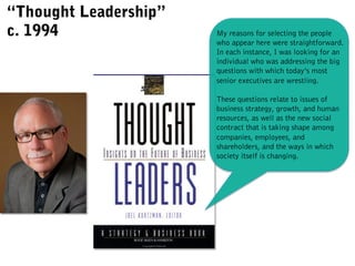 My reasons for selecting the people
who appear here were straightforward.
In each instance, I was looking for an
individual who was addressing the big
questions with which today’s most
senior executives are wrestling.
These questions relate to issues of
business strategy, growth, and human
resources, as well as the new social
contract that is taking shape among
companies, employees, and
shareholders, and the ways in which
society itself is changing.
“Thought Leadership”
c. 1994
 