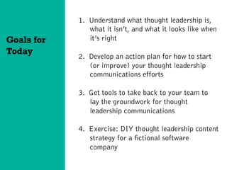 1.  Understand what thought leadership is,
what it isn’t, and what it looks like when
it’s right
2.  Develop an action plan for how to start
(or improve) your thought leadership
communications efforts
3.  Get tools to take back to your team to
lay the groundwork for thought
leadership communications
4.  Exercise: DIY thought leadership content
strategy for a fictional software
company
Goals for
Today
 