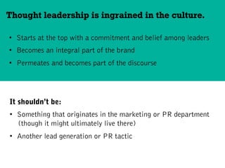 •  Starts at the top with a commitment and belief among leaders
•  Becomes an integral part of the brand
•  Permeates and becomes part of the discourse
Thought leadership is ingrained in the culture.
It shouldn’t be:
•  Something that originates in the marketing or PR department
(though it might ultimately live there)
•  Another lead generation or PR tactic
 