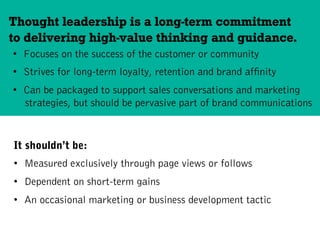 •  Focuses on the success of the customer or community
•  Strives for long-term loyalty, retention and brand affinity
•  Can be packaged to support sales conversations and marketing
strategies, but should be pervasive part of brand communications
Thought leadership is a long-term commitment
to delivering high-value thinking and guidance.
It shouldn’t be:
•  Measured exclusively through page views or follows
•  Dependent on short-term gains
•  An occasional marketing or business development tactic
 