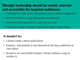 •  Packaged for both quick consumption and in-depth engagement
•  Written/voiced in a way that speaks to audiences
•  Delivered and organized in a user-focused way
•  Practical enough to speak to audience’s day-to-day reality
Thought leadership should be useful, relevant
and accessible for targeted audiences.
It shouldn’t be:
•  Locked inside a dense publication
•  Esoteric, inaccessible or too theoretical for busy audiences to
care about
•  Buried in an overstuffed resource library without a way to
surface it
 