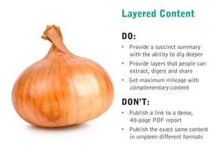 Layered Content
DO:
•  Provide a succinct summary
with the ability to dig deeper
•  Provide layers that people can
extract, digest and share
•  Get maximum mileage with
complementary content
DON’T:
•  Publish a link to a dense,
40-page PDF report
•  Publish the exact same content
in umpteen different formats
 