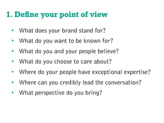 1. Deﬁne your point of view
•  What does your brand stand for?
•  What do you want to be known for?
•  What do you and your people believe?
•  What do you choose to care about?
•  Where do your people have exceptional expertise?
•  Where can you credibly lead the conversation?
•  What perspective do you bring?
 