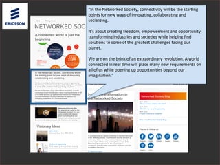 “In	
  the	
  Networked	
  Society,	
  connec3vity	
  will	
  be	
  the	
  star3ng	
  
points	
  for	
  new	
  ways	
  of	
  innova3ng,	
  collabora3ng	
  and	
  
socializing.	
  
	
  
It’s	
  about	
  crea3ng	
  freedom,	
  empowerment	
  and	
  opportunity,	
  
transforming	
  industries	
  and	
  socie3es	
  while	
  helping	
  ﬁnd	
  
solu3ons	
  to	
  some	
  of	
  the	
  greatest	
  challenges	
  facing	
  our	
  
planet.	
  
	
  
We	
  are	
  on	
  the	
  brink	
  of	
  an	
  extraordinary	
  revolu3on.	
  A	
  world	
  
connected	
  in	
  real	
  3me	
  will	
  place	
  many	
  new	
  requirements	
  on	
  
all	
  of	
  us	
  while	
  opening	
  up	
  opportuni3es	
  beyond	
  our	
  
imagina3on.”	
  
	
  
 