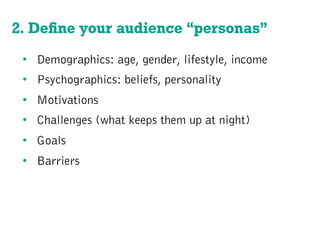 2. Deﬁne your audience “personas”
•  Demographics: age, gender, lifestyle, income
•  Psychographics: beliefs, personality
•  Motivations
•  Challenges (what keeps them up at night)
•  Goals
•  Barriers
 