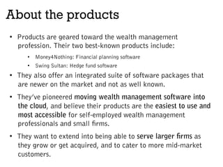 About the products
•  Products are geared toward the wealth management
profession. Their two best-known products include:
•  Money4Nothing: Financial planning software
•  Swing Sultan: Hedge fund software
•  They also offer an integrated suite of software packages that
are newer on the market and not as well known.
•  They’ve pioneered moving wealth management software into
the cloud, and believe their products are the easiest to use and
most accessible for self-employed wealth management
professionals and small firms.
•  They want to extend into being able to serve larger firms as
they grow or get acquired, and to cater to more mid-market
customers.
 