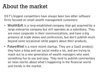 About the market
DST’s biggest competitors have always been two other software
firms focused on small wealth management customers:
•  WealthSoft is a long-established company that got acquired by a
large enterprise company but still operates as a subsidiary. They
are more corporate in their communications, and have a big
presence at trade shows and conferences, but don’t publish much
beyond some occasional white papers about their products.
•  FutureMind is a more recent startup. They are a SaaS product;
they have a blog and use social media a lot, and are trying to
reach out to a new generation of wealth managers who want
something fun to use and easy. They tend to publish commentary
on news stories about what’s happening in the financial world
and trends in the market.
 