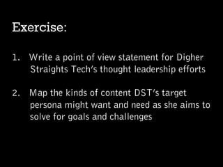 Exercise:
1.  Write a point of view statement for Digher
Straights Tech’s thought leadership efforts
2.  Map the kinds of content DST’s target
persona might want and need as she aims to
solve for goals and challenges
 