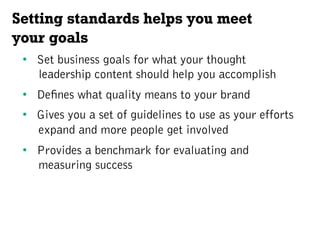 Setting standards helps you meet
your goals
•  Set business goals for what your thought
leadership content should help you accomplish
•  Defines what quality means to your brand
•  Gives you a set of guidelines to use as your efforts
expand and more people get involved
•  Provides a benchmark for evaluating and
measuring success
 