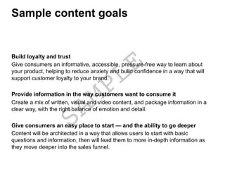 Sample content goals
Build loyalty and trust
Give consumers an informative, accessible, pressure-free way to learn about
your product, helping to reduce anxiety and build confidence in a way that will
support customer loyalty to your brand.
Provide information in the way customers want to consume it
Create a mix of written, visual and video content, and package information in a
clear way, with the right balance of emotion and detail.
Give consumers an easy place to start — and the ability to go deeper
Content will be architected in a way that allows users to start with basic
questions and information, then will lead them to more in-depth information as
they move deeper into the sales funnel.
 