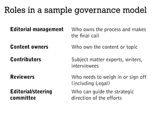 Roles in a sample governance model
Editorial management Who owns the process and makes
the final call
Content owners Who own the content or topic
Contributors Subject matter experts, writers,
interviewees
Reviewers Who needs to weigh in or sign off
(including Legal)
Editorial/steering
committee
Who can guide the strategic
direction of the efforts
 