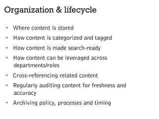 Organization & lifecycle
•  Where content is stored
•  How content is categorized and tagged
•  How content is made search-ready
•  How content can be leveraged across
departments/roles
•  Cross-referencing related content
•  Regularly auditing content for freshness and
accuracy
•  Archiving policy, processes and timing
 