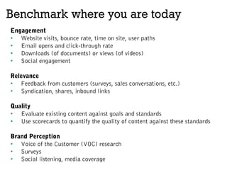 Benchmark where you are today
Engagement
•  Website visits, bounce rate, time on site, user paths
•  Email opens and click-through rate
•  Downloads (of documents) or views (of videos)
•  Social engagement
Relevance
•  Feedback from customers (surveys, sales conversations, etc.)
•  Syndication, shares, inbound links
Quality
•  Evaluate existing content against goals and standards
•  Use scorecards to quantify the quality of content against these standards
Brand Perception
•  Voice of the Customer (VOC) research
•  Surveys
•  Social listening, media coverage
 