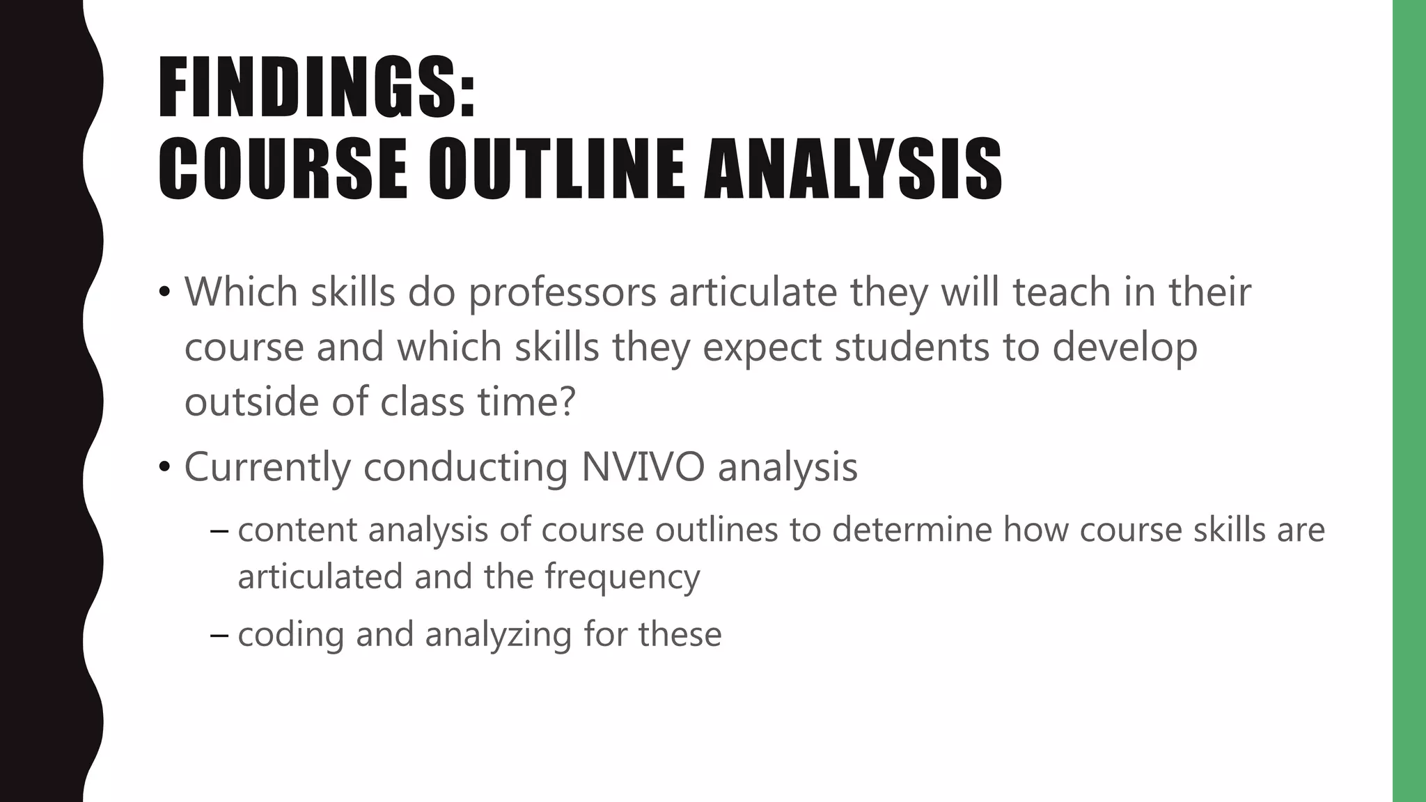 FINDINGS:
COURSE OUTLINE ANALYSIS
• Which skills do professors articulate they will teach in their
course and which skills they expect students to develop
outside of class time?
• Currently conducting NVIVO analysis
– content analysis of course outlines to determine how course skills are
articulated and the frequency
– coding and analyzing for these
 
