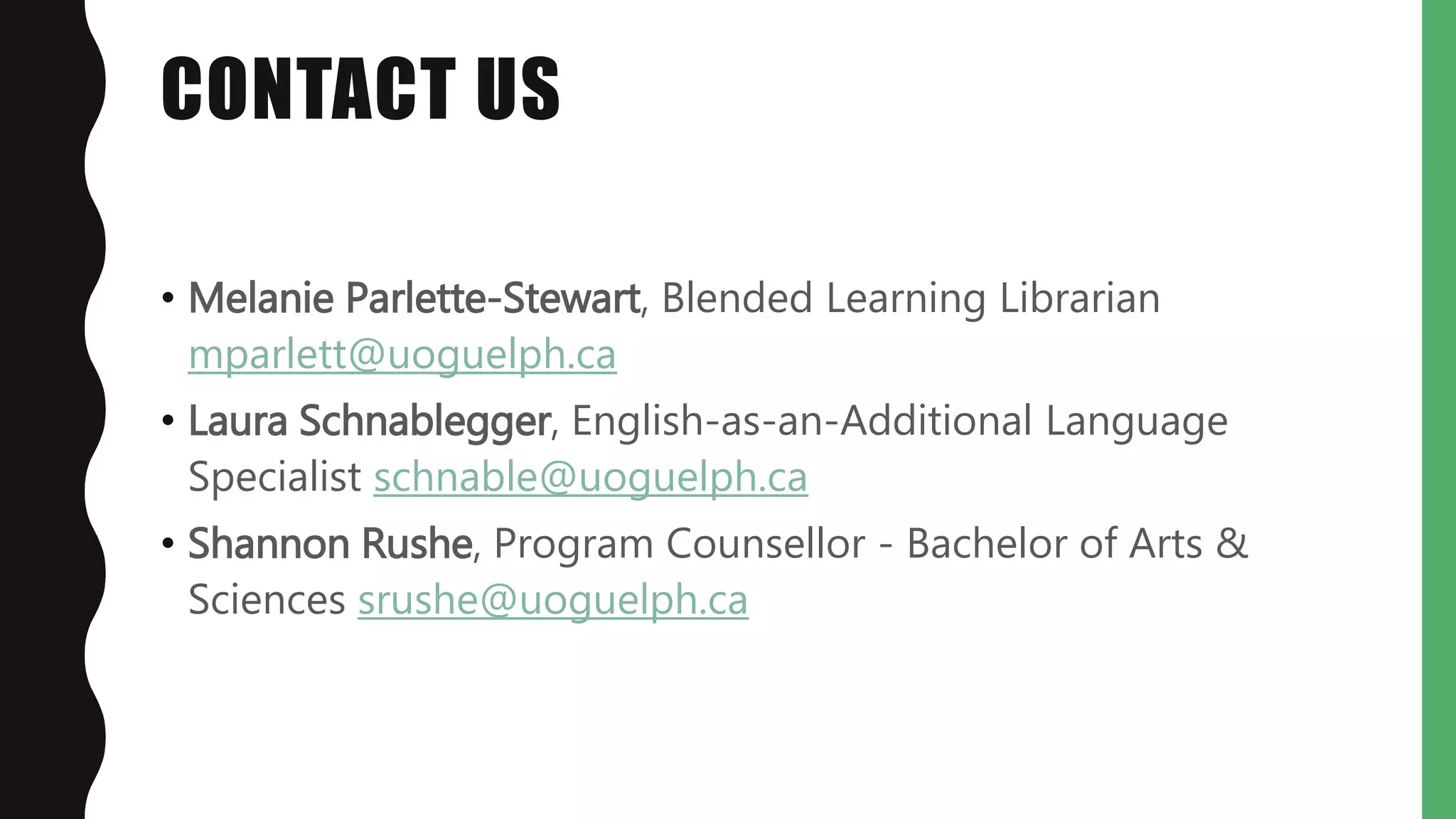 CONTACT US
• Melanie Parlette-Stewart, Blended Learning Librarian
mparlett@uoguelph.ca
• Laura Schnablegger, English-as-an-Additional Language
Specialist schnable@uoguelph.ca
• Shannon Rushe, Program Counsellor - Bachelor of Arts &
Sciences srushe@uoguelph.ca
 