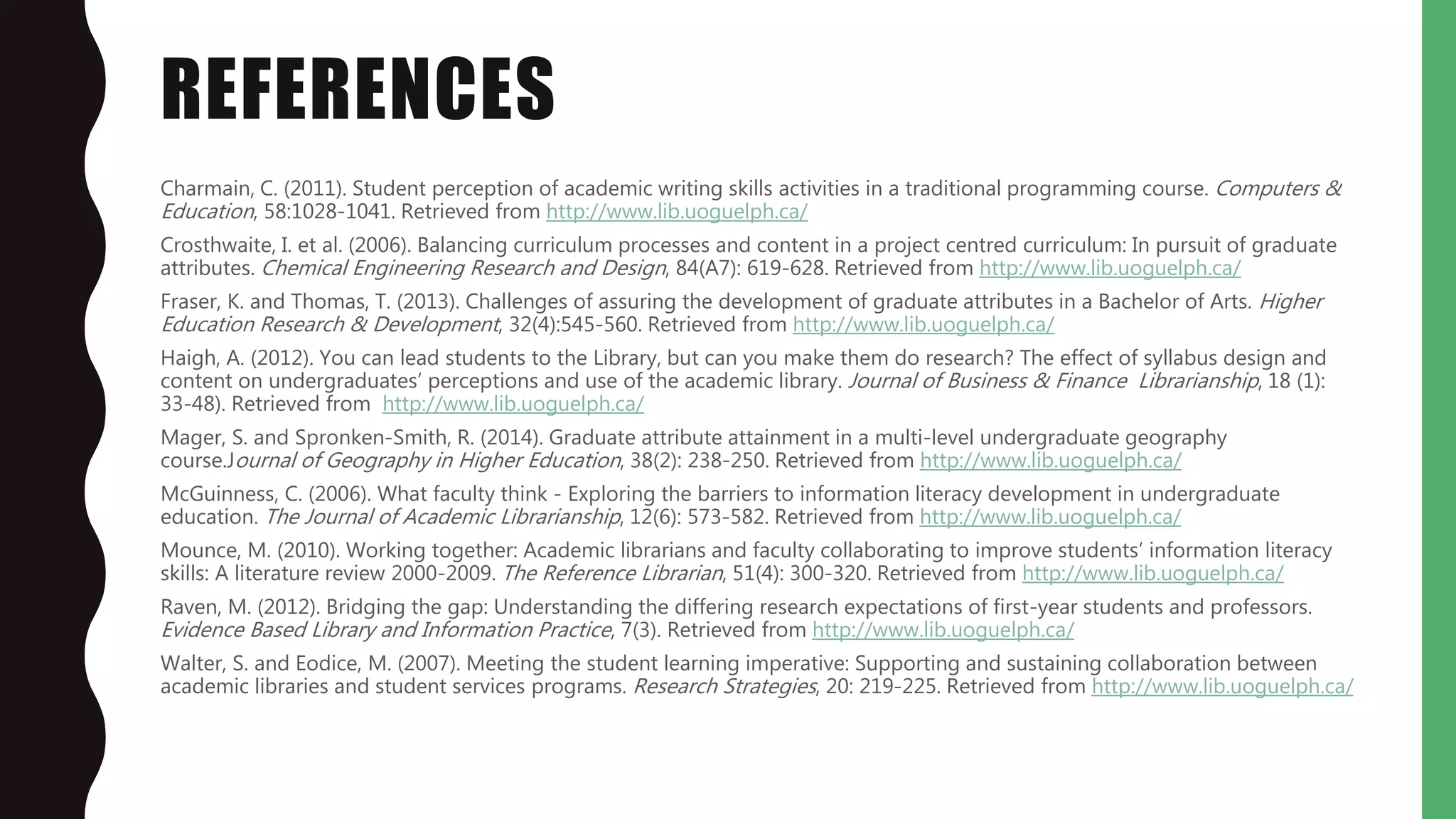 REFERENCES
Charmain, C. (2011). Student perception of academic writing skills activities in a traditional programming course. Computers &
Education, 58:1028-1041. Retrieved from http://www.lib.uoguelph.ca/
Crosthwaite, I. et al. (2006). Balancing curriculum processes and content in a project centred curriculum: In pursuit of graduate
attributes. Chemical Engineering Research and Design, 84(A7): 619-628. Retrieved from http://www.lib.uoguelph.ca/
Fraser, K. and Thomas, T. (2013). Challenges of assuring the development of graduate attributes in a Bachelor of Arts. Higher
Education Research & Development, 32(4):545-560. Retrieved from http://www.lib.uoguelph.ca/
Haigh, A. (2012). You can lead students to the Library, but can you make them do research? The effect of syllabus design and
content on undergraduates’ perceptions and use of the academic library. Journal of Business & Finance Librarianship, 18 (1):
33-48). Retrieved from http://www.lib.uoguelph.ca/
Mager, S. and Spronken-Smith, R. (2014). Graduate attribute attainment in a multi-level undergraduate geography
course.Journal of Geography in Higher Education, 38(2): 238-250. Retrieved from http://www.lib.uoguelph.ca/
McGuinness, C. (2006). What faculty think - Exploring the barriers to information literacy development in undergraduate
education. The Journal of Academic Librarianship, 12(6): 573-582. Retrieved from http://www.lib.uoguelph.ca/
Mounce, M. (2010). Working together: Academic librarians and faculty collaborating to improve students’ information literacy
skills: A literature review 2000-2009. The Reference Librarian, 51(4): 300-320. Retrieved from http://www.lib.uoguelph.ca/
Raven, M. (2012). Bridging the gap: Understanding the differing research expectations of first-year students and professors.
Evidence Based Library and Information Practice, 7(3). Retrieved from http://www.lib.uoguelph.ca/
Walter, S. and Eodice, M. (2007). Meeting the student learning imperative: Supporting and sustaining collaboration between
academic libraries and student services programs. Research Strategies, 20: 219-225. Retrieved from http://www.lib.uoguelph.ca/
 