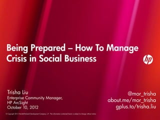 Being Prepared – How To Manage
 Crisis in Social Business


  Trisha Liu                                                                                                                               @mor_trisha
  Enterprise Community Manager,
  HP ArcSight
                                                                                                                                   about.me/mor_trisha
  October 10, 2012                                                                                                                    gplus.to/trisha.liu
© Copyright 2012 Hewlett-Packard Development Company, L.P. The information contained herein is subject to change without notice.
 