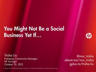 You Might Not Be a Social
 Business Yet If…


  Trisha Liu                                                                                                                               @mor_trisha
  Enterprise Community Manager,
  HP ArcSight
                                                                                                                                   about.me/mor_trisha
  October 10, 2012                                                                                                                    gplus.to/trisha.liu
© Copyright 2012 Hewlett-Packard Development Company, L.P. The information contained herein is subject to change without notice.
 